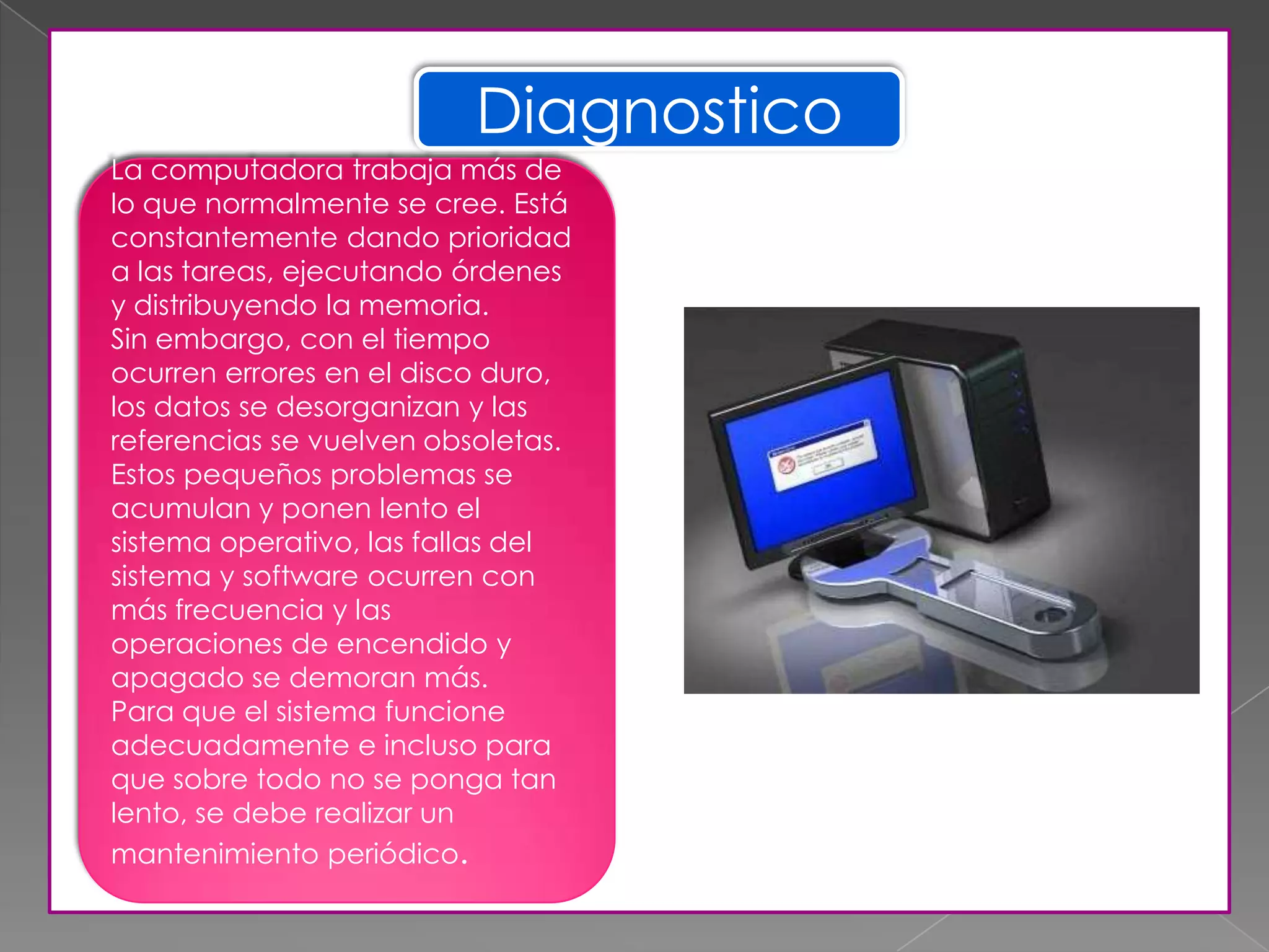 Diagnostico
La computadora trabaja más de
lo que normalmente se cree. Está
constantemente dando prioridad
a las tareas, ejecutando órdenes
y distribuyendo la memoria.
Sin embargo, con el tiempo
ocurren errores en el disco duro,
los datos se desorganizan y las
referencias se vuelven obsoletas.
Estos pequeños problemas se
acumulan y ponen lento el
sistema operativo, las fallas del
sistema y software ocurren con
más frecuencia y las
operaciones de encendido y
apagado se demoran más.
Para que el sistema funcione
adecuadamente e incluso para
que sobre todo no se ponga tan
lento, se debe realizar un
mantenimiento periódico.
 