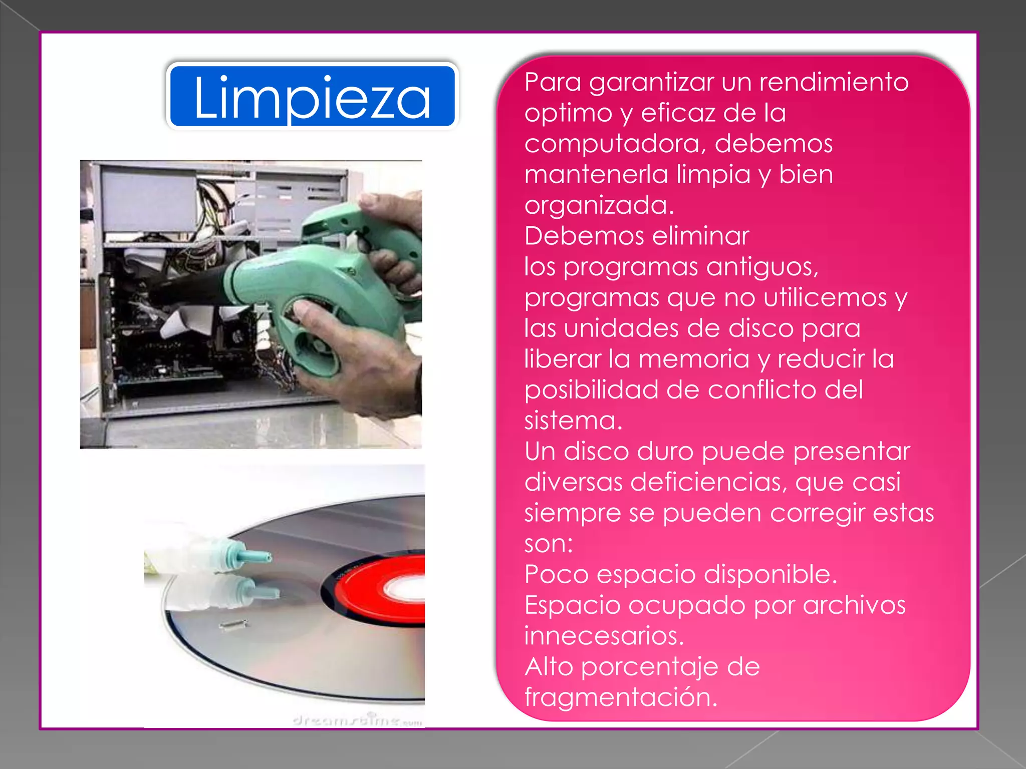 Limpieza Para garantizar un rendimiento
optimo y eficaz de la
computadora, debemos
mantenerla limpia y bien
organizada.
Debemos eliminar
los programas antiguos,
programas que no utilicemos y
las unidades de disco para
liberar la memoria y reducir la
posibilidad de conflicto del
sistema.
Un disco duro puede presentar
diversas deficiencias, que casi
siempre se pueden corregir estas
son:
Poco espacio disponible.
Espacio ocupado por archivos
innecesarios.
Alto porcentaje de
fragmentación.
 