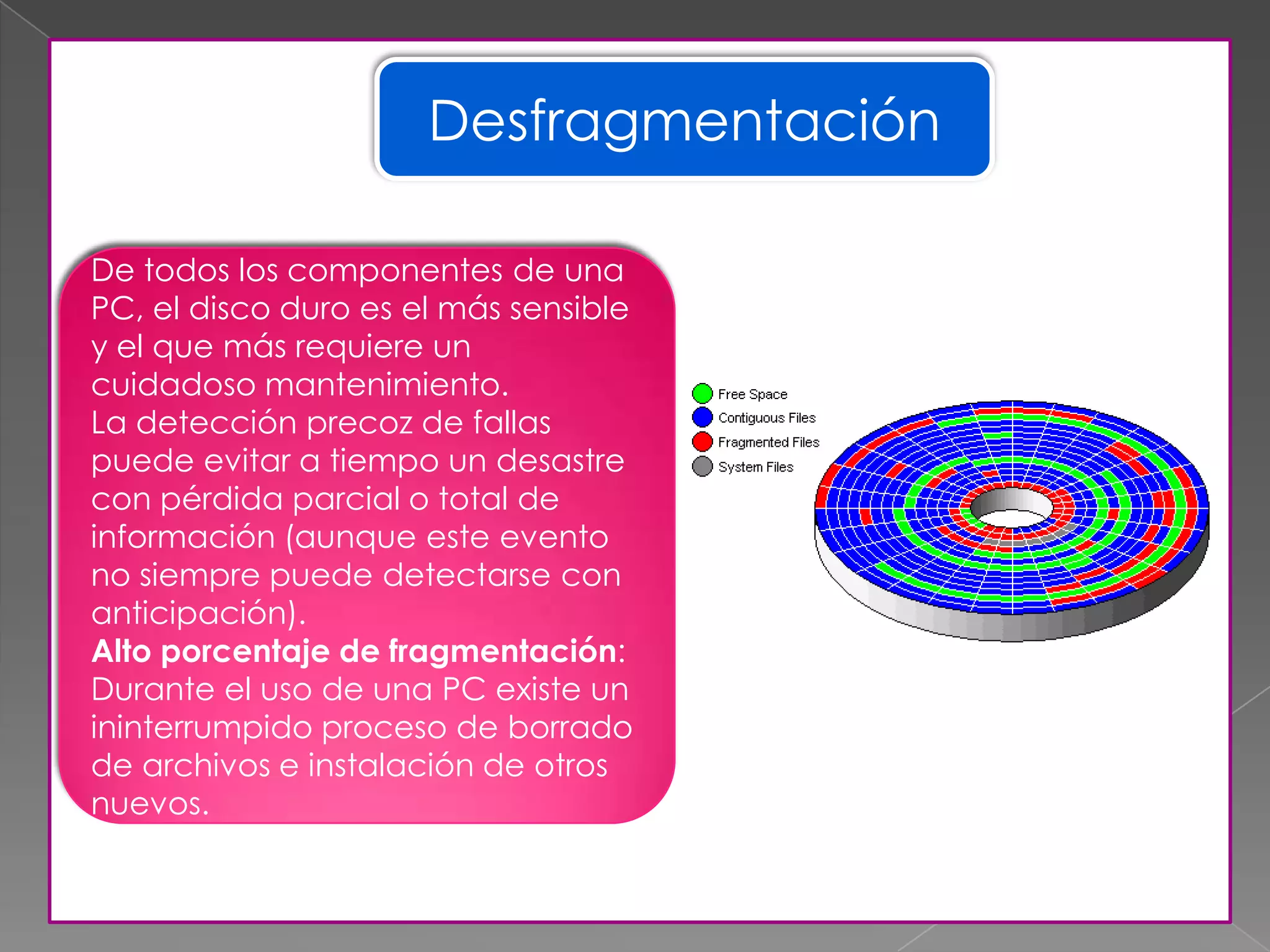 Desfragmentación
De todos los componentes de una
PC, el disco duro es el más sensible
y el que más requiere un
cuidadoso mantenimiento.
La detección precoz de fallas
puede evitar a tiempo un desastre
con pérdida parcial o total de
información (aunque este evento
no siempre puede detectarse con
anticipación).
Alto porcentaje de fragmentación:
Durante el uso de una PC existe un
ininterrumpido proceso de borrado
de archivos e instalación de otros
nuevos.
 