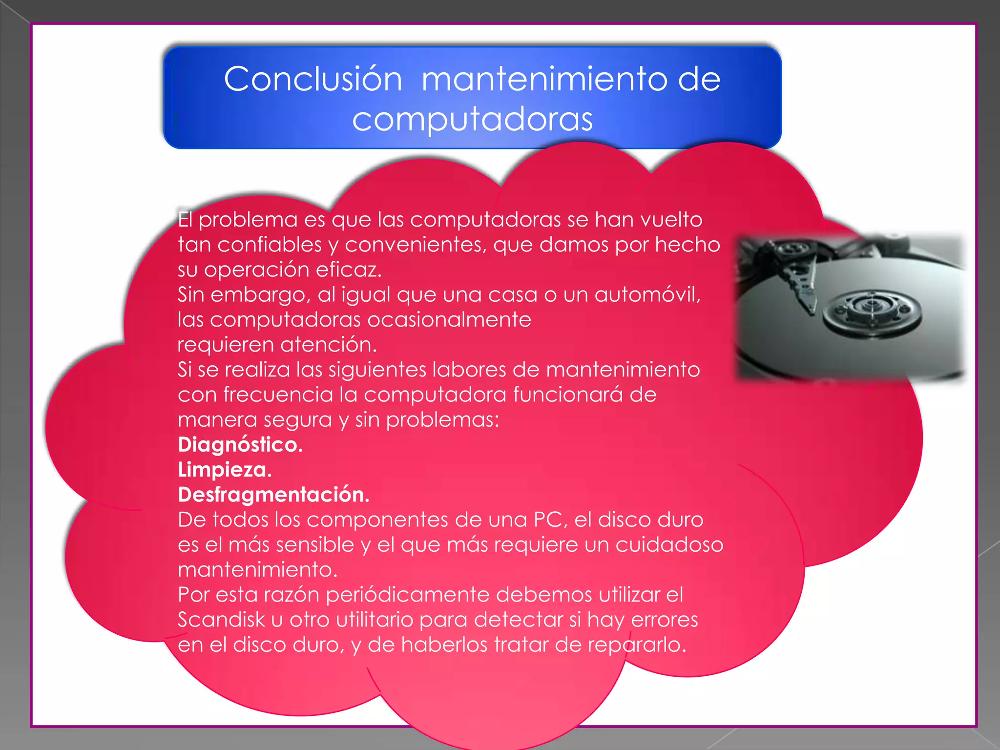 Conclusión mantenimiento de
computadoras
El problema es que las computadoras se han vuelto
tan confiables y convenientes, que damos por hecho
su operación eficaz.
Sin embargo, al igual que una casa o un automóvil,
las computadoras ocasionalmente
requieren atención.
Si se realiza las siguientes labores de mantenimiento
con frecuencia la computadora funcionará de
manera segura y sin problemas:
Diagnóstico.
Limpieza.
Desfragmentación.
De todos los componentes de una PC, el disco duro
es el más sensible y el que más requiere un cuidadoso
mantenimiento.
Por esta razón periódicamente debemos utilizar el
Scandisk u otro utilitario para detectar si hay errores
en el disco duro, y de haberlos tratar de repararlo.
 