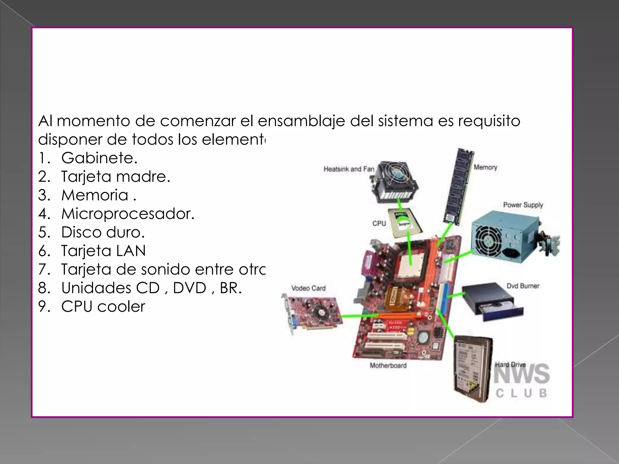Al momento de comenzar el ensamblaje del sistema es requisito
disponer de todos los elementos :
1. Gabinete.
2. Tarjeta madre.
3. Memoria .
4. Microprocesador.
5. Disco duro.
6. Tarjeta LAN
7. Tarjeta de sonido entre otras.
8. Unidades CD , DVD , BR.
9. CPU cooler
 