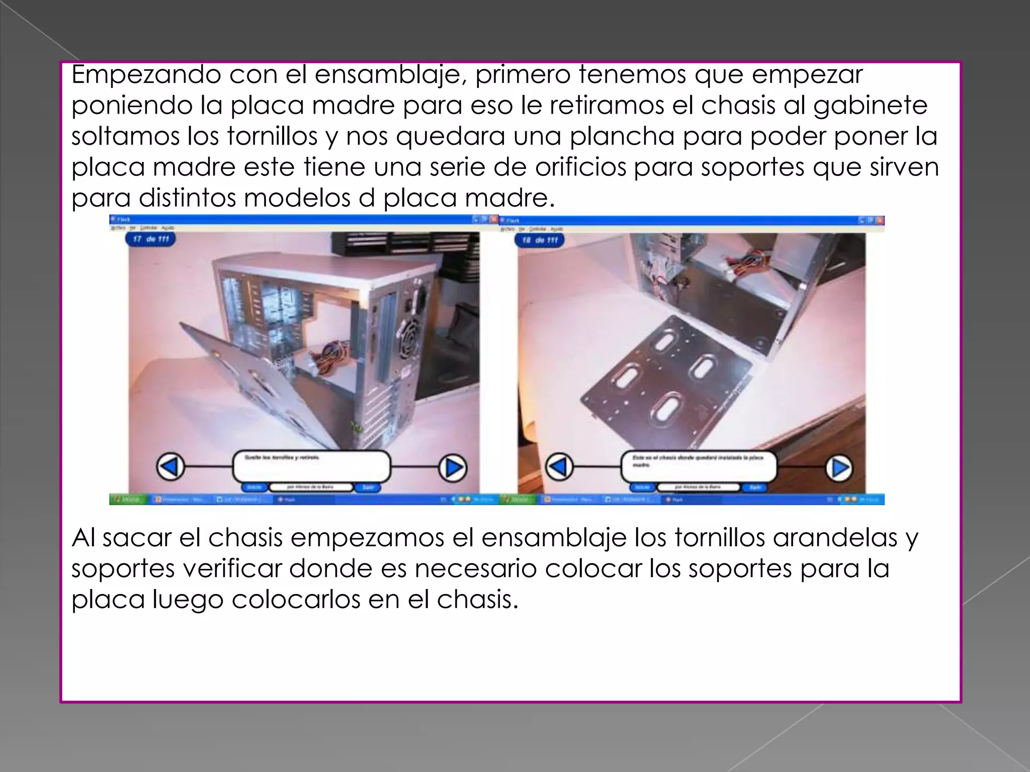 Empezando con el ensamblaje, primero tenemos que empezar
poniendo la placa madre para eso le retiramos el chasis al gabinete
soltamos los tornillos y nos quedara una plancha para poder poner la
placa madre este tiene una serie de orificios para soportes que sirven
para distintos modelos d placa madre.
Al sacar el chasis empezamos el ensamblaje los tornillos arandelas y
soportes verificar donde es necesario colocar los soportes para la
placa luego colocarlos en el chasis.
 