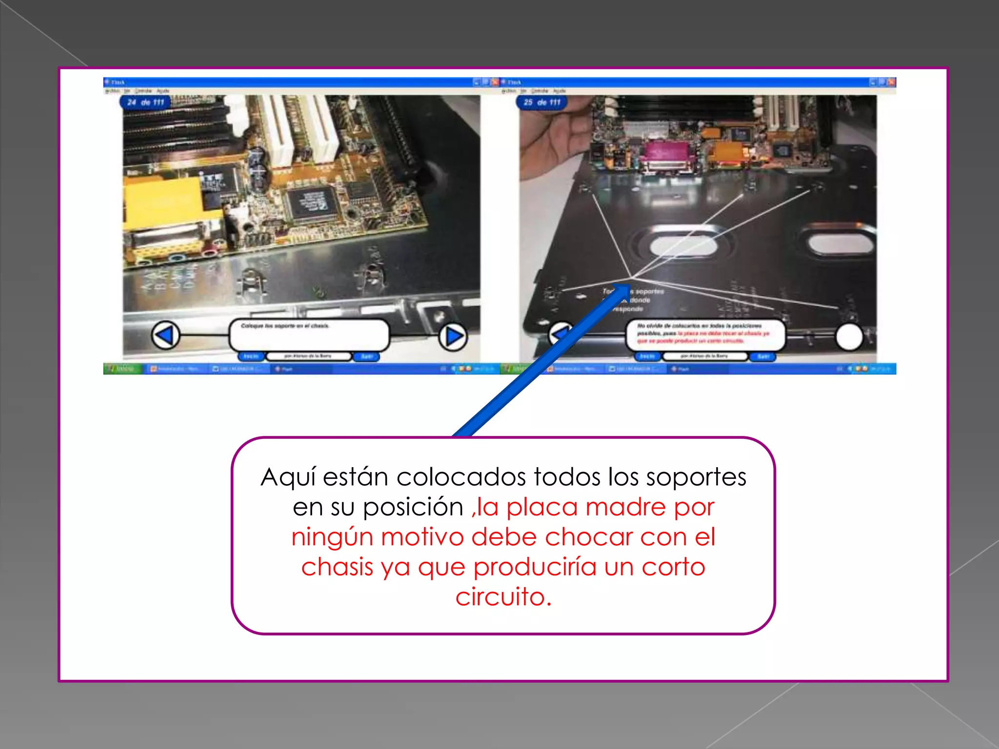 Aquí están colocados todos los soportes
en su posición ,la placa madre por
ningún motivo debe chocar con el
chasis ya que produciría un corto
circuito.
 