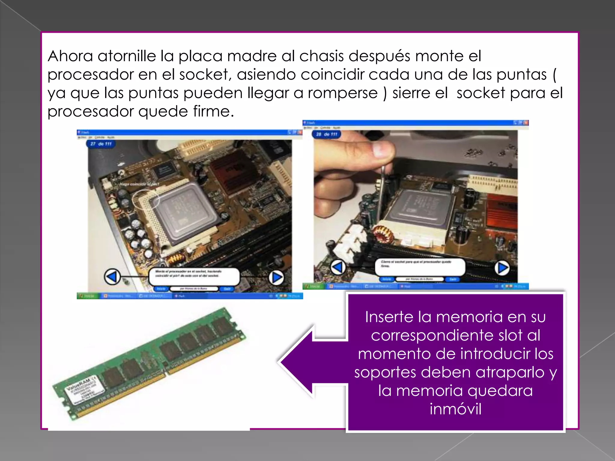 Ahora atornille la placa madre al chasis después monte el
procesador en el socket, asiendo coincidir cada una de las puntas (
ya que las puntas pueden llegar a romperse ) sierre el socket para el
procesador quede firme.
Inserte la memoria en su
correspondiente slot al
momento de introducir los
soportes deben atraparlo y
la memoria quedara
inmóvil
 