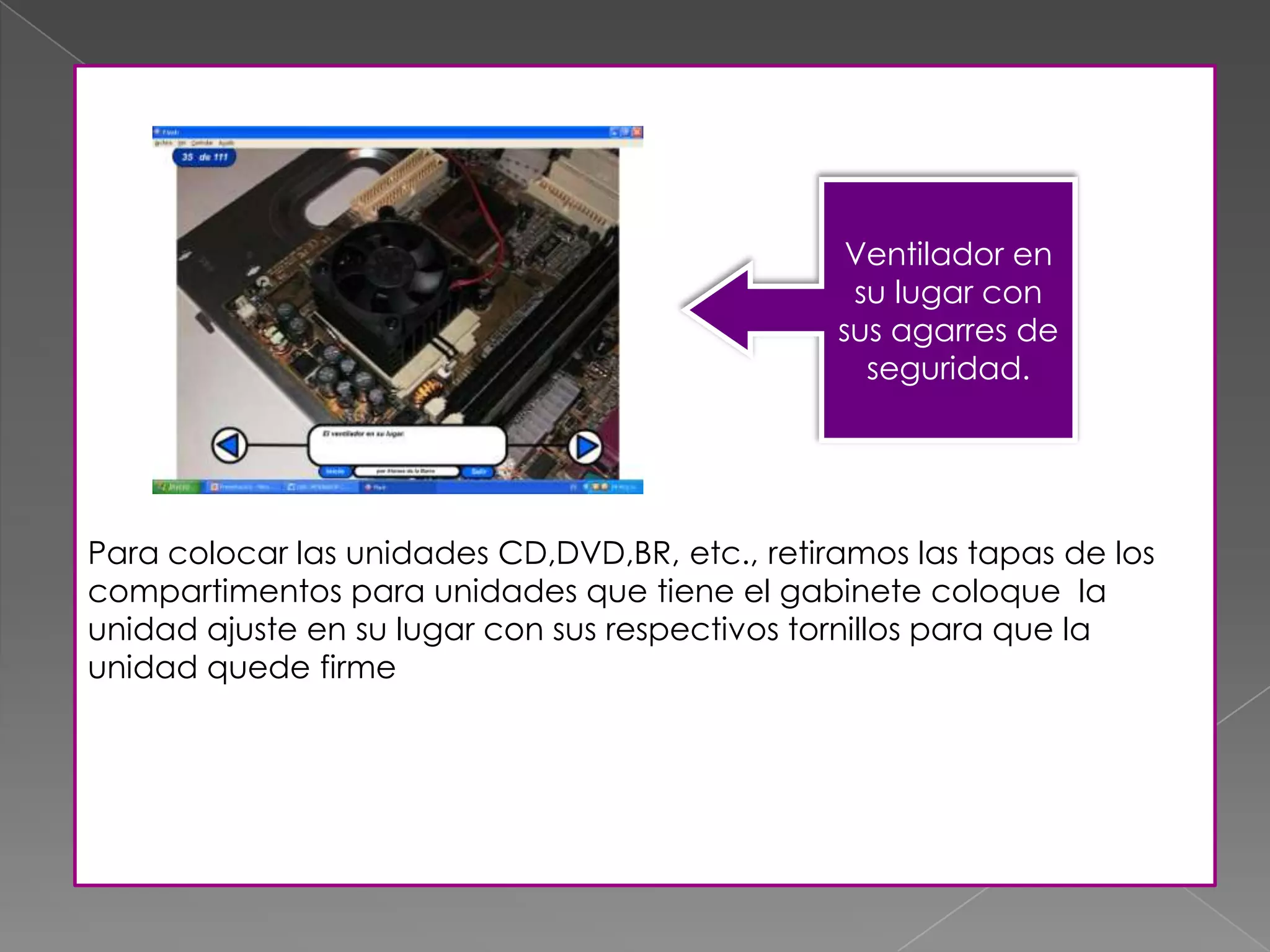 Para colocar las unidades CD,DVD,BR, etc., retiramos las tapas de los
compartimentos para unidades que tiene el gabinete coloque la
unidad ajuste en su lugar con sus respectivos tornillos para que la
unidad quede firme
Ventilador en
su lugar con
sus agarres de
seguridad.
 