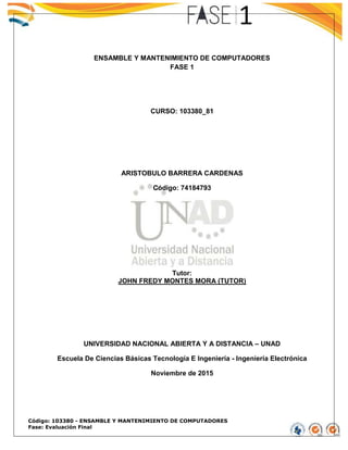 Código: 103380 - ENSAMBLE Y MANTENIMIENTO DE COMPUTADORES
Fase: Evaluación Final
ENSAMBLE Y MANTENIMIENTO DE COMPUTADORES
FASE 1
CURSO: 103380_81
ARISTOBULO BARRERA CARDENAS
Código: 74184793
Tutor:
JOHN FREDY MONTES MORA (TUTOR)
UNIVERSIDAD NACIONAL ABIERTA Y A DISTANCIA – UNAD
Escuela De Ciencias Básicas Tecnología E Ingeniería - Ingeniería Electrónica
Noviembre de 2015
 