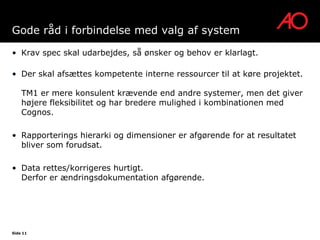 Gode råd i forbindelse med valg af system

• Krav spec skal udarbejdes, så ønsker og behov er klarlagt.

• Der skal afsættes kompetente interne ressourcer til at køre projektet.

    TM1 er mere konsulent krævende end andre systemer, men det giver
    højere fleksibilitet og har bredere mulighed i kombinationen med
    Cognos.

• Rapporterings hierarki og dimensioner er afgørende for at resultatet
  bliver som forudsat.

• Data rettes/korrigeres hurtigt.
  Derfor er ændringsdokumentation afgørende.




Side 11
 