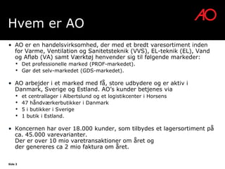 Hvem er AO
• AO er en handelsvirksomhed, der med et bredt varesortiment inden
  for Varme, Ventilation og Sanitetsteknik (VVS), EL-teknik (EL), Vand
  og Afløb (VA) samt Værktøj henvender sig til følgende markeder:
    •    Det professionelle marked (PROF-markedet).
    •    Gør det selv-markedet (GDS-markedet).

• AO arbejder i et marked med få, store udbydere og er aktiv i
  Danmark, Sverige og Estland. AO’s kunder betjenes via
    •    et centrallager i Albertslund og et logistikcenter i Horsens
    •    47 håndværkerbutikker i Danmark
    •    5 i butikker i Sverige
    •    1 butik i Estland.

• Koncernen har over 18.000 kunder, som tilbydes et lagersortiment på
  ca. 45.000 varevarianter.
  Der er over 10 mio varetransaktioner om året og
  der genereres ca 2 mio faktura om året.

Side 3
 