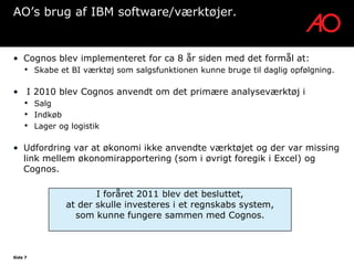 AO’s brug af IBM software/værktøjer.


• Cognos blev implementeret for ca 8 år siden med det formål at:
    •    Skabe et BI værktøj som salgsfunktionen kunne bruge til daglig opfølgning.

• I 2010 blev Cognos anvendt om det primære analyseværktøj i
    •    Salg
    •    Indkøb
    •    Lager og logistik

• Udfordring var at økonomi ikke anvendte værktøjet og der var missing
  link mellem økonomirapportering (som i øvrigt foregik i Excel) og
  Cognos.

                        I foråret 2011 blev det besluttet,
                 at der skulle investeres i et regnskabs system,
                   som kunne fungere sammen med Cognos.



Side 7
 