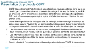 13
©2021 Cisco et/ou ses filiales. Tous droits réservés. Informations
confidentielles
Caractéristiques du protocole OSPF
Présentation du protocole OSPF
• OSPF (Open Shortest Path First) est un protocole de routage à état de liens qui a été
développé comme alternative au protocole de routage à vecteur de distance, ou RIP.
Le protocole OSPF présente des avantages considérables par rapport au protocole
RIP car il offre une convergence plus rapide et s'adapte mieux aux réseaux de plus
grande taille.
• OSPF est un protocole de routage à état de liens qui prend en charge le concept de
zones pour assurer l'évolutivité. Un administrateur réseau peut diviser le domaine de
routage en zones distinctes qui aident à contrôler le trafic de mise à jour de routage.
• Une liaison est une interface sur un routeur, un segment de réseau qui connecte
deux routeurs, ou un réseau stub tel qu'un LAN Ethernet connecté à un seul routeur.
• Les informations relatives à l'état de ces liens sont appelées état de liens. Toutes les
informations relatives à l'état de liaison incluent le préfixe réseau, la longueur du
préfixe et le coût.
• Ce module décrit l'implémentation et la configuration de base d'OSPF à zone unique.
 