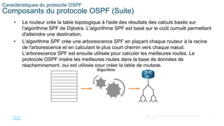 16
©2021 Cisco et/ou ses filiales. Tous droits réservés. Informations
confidentielles
Caractéristiques du protocole OSPF
Composants du protocole OSPF (Suite)
• Le routeur crée la table topologique à l'aide des résultats des calculs basés sur
l'algorithme SPF de Dijkstra. L'algorithme SPF est basé sur le coût cumulé permettant
d'atteindre une destination.
• L'algorithme SPF crée une arborescence SPF en plaçant chaque routeur à la racine
de l'arborescence et en calculant le plus court chemin vers chaque nœud.
L'arborescence SPF est ensuite utilisée pour calculer les meilleures routes. Le
protocole OSPF insère les meilleures routes dans la base de données de
réacheminement, qui est utilisée pour créer la table de routage.
 