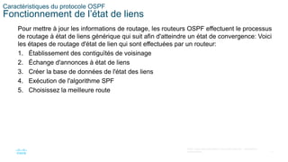 17
©2021 Cisco et/ou ses filiales. Tous droits réservés. Informations
confidentielles
Caractéristiques du protocole OSPF
Fonctionnement de l’état de liens
Pour mettre à jour les informations de routage, les routeurs OSPF effectuent le processus
de routage à état de liens générique qui suit afin d'atteindre un état de convergence: Voici
les étapes de routage d'état de lien qui sont effectuées par un routeur:
1. Établissement des contiguïtés de voisinage
2. Échange d'annonces à état de liens
3. Créer la base de données de l'état des liens
4. Exécution de l'algorithme SPF
5. Choisissez la meilleure route
 