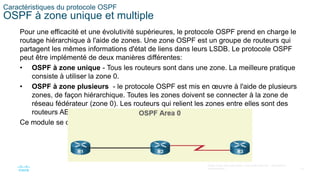 18
©2021 Cisco et/ou ses filiales. Tous droits réservés. Informations
confidentielles
Caractéristiques du protocole OSPF
OSPF à zone unique et multiple
Pour une efficacité et une évolutivité supérieures, le protocole OSPF prend en charge le
routage hiérarchique à l'aide de zones. Une zone OSPF est un groupe de routeurs qui
partagent les mêmes informations d'état de liens dans leurs LSDB. Le protocole OSPF
peut être implémenté de deux manières différentes:
• OSPF à zone unique - Tous les routeurs sont dans une zone. La meilleure pratique
consiste à utiliser la zone 0.
• OSPF à zone plusieurs - le protocole OSPF est mis en œuvre à l'aide de plusieurs
zones, de façon hiérarchique. Toutes les zones doivent se connecter à la zone de
réseau fédérateur (zone 0). Les routeurs qui relient les zones entre elles sont des
routeurs ABR (Area Border Router).
Ce module se concentre sur l'OSPF à zone unique.
 