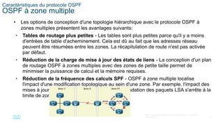 19
©2021 Cisco et/ou ses filiales. Tous droits réservés. Informations
confidentielles
Caractéristiques du protocole OSPF
OSPF à zone multiple
• Les options de conception d'une topologie hiérarchique avec le protocole OSPF à
zones multiples présentent les avantages suivants:
• Tables de routage plus petites - Les tables sont plus petites parce qu'il y a moins
d'entrées de table d'acheminement. Cela est dû au fait que les adresses réseau
peuvent être résumées entre les zones. La récapitulation de route n'est pas activée
par défaut.
• Réduction de la charge de mise à jour des états de liens - La conception d'un plan
de routage OSPF à zones multiples avec des zones de petite taille permet de
minimiser la puissance de calcul et la mémoire requises.
• Réduction de la fréquence des calculs SPF - OSPF à zone multiple localise
l'impact d'une modification topologique au sein d'une zone. Par exemple, l'impact des
mises à jour de routage est limité parce que l'inondation des paquets LSA s'arrête à la
limite de zone.
 
