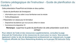 2
©2021 Cisco et/ou ses filiales. Tous droits réservés. Informations
confidentielles
Contenu pédagogique de l'instructeur - Guide de planification du
module 1
Cette présentation PowerPoint est divisée en deux parties :
• Guide de planification de l'enseignant
• Informations pour vous aider à vous familiariser avec le module
• Outils pédagogiques
• Présentation en classe pour le formateur
• Diapositives facultatives que vous pouvez utiliser en classe
• Commence à la diapositive 10
Remarque : supprimez le guide de planification de cette présentation avant de la
partager.
Pour obtenir de l'aide et des ressources supplémentaires, consultez la page
d'accueil de l'instructeur et les ressources du cours pour ce cours. Vous pouvez
également visiter le site de développement professionnel sur netacad.com, la page
Facebook officielle de Cisco Networking Academy ou le groupe FB Instructor Only.
 