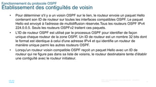 30
©2021 Cisco et/ou ses filiales. Tous droits réservés. Informations
confidentielles
Fonctionnement du protocole OSPF
Établissement des contiguïtés de voisin
• Pour déterminer s'il y a un voisin OSPF sur le lien, le routeur envoie un paquet Hello
contenant son ID de routeur sur toutes les interfaces compatibles OSPF. Le paquet
Hello est envoyé à l'adresse de multidiffusion réservée.Tous les routeurs OSPF IPv4
224.0.0.5. Seuls les routeurs OSPFv2 traitent ces paquets.
• L'ID de routeur OSPF est utilisé par le processus OSPF pour identifier de façon
unique chaque routeur de la zone OSPF. Un ID de routeur est un nombre 32 bits dont
le format est identique à celui d'une adresse IPv4 et qui identifie un routeur de
manière unique parmi les autres routeurs OSPF.
• Lorsqu'un routeur voisin compatible OSPF reçoit un paquet Hello avec un ID de
routeur qui ne figure pas dans sa liste de voisins, le routeur destinataire tente d'établir
une contiguïté avec le routeur initiateur.
 