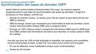 32
©2021 Cisco et/ou ses filiales. Tous droits réservés. Informations
confidentielles
Fonctionnement du protocole OSPF
Synchronisation des bases de données OSPF
Après l'état de communication bidirectionnelle (Two-way), les routeurs passent
progressivement à des états de synchronisation des bases de données. Il s'agit d'un
processus en trois étapes, comme suit:
• Décider du premier routeur: Le routeur avec l'ID de routeur le plus élevé envoie son
DBD en premier.
• DBD Exchange: Autant que nécessaire pour transmettre la base de données L'autre
routeur doit reconnaître chaque DBD avec un paquet LSack.
• Envoyer un LSR: Chaque routeur compare les informations DBD avec le LSDB local.
Si le DBD contient des informations de liaison plus récentes, le routeur passe à l'état
de Loading.
Une fois que tous les LSR ont été échangés et satisfaits, les routeurs sont considérés
comme synchronisés et dans un état Full. Les mises à jour (LSU) sont envoyées:
• En cas de détection d'une modification (mises à jour incrémentielles)
• Toutes les 30 minutes
 
