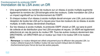 34
©2021 Cisco et/ou ses filiales. Tous droits réservés. Informations
confidentielles
Fonctionnement du protocole OSPF
Inondation de la LSA avec un DR
• Une augmentation du nombre de routeurs sur un réseau à accès multiple augmente
également le nombre de LSA échangés entre les routeurs. Cette inondation de LSA a
un impact significatif sur le fonctionnement de l'OSPF.
• Si chaque routeur d'un réseau à accès multiple devait envoyer une LSA, puis accuser
réception de toutes les LSA qu'il a reçues pour tous les routeurs de ce réseau à accès
multiple, le trafic réseau deviendrait chaotique.
• Sur les réseaux à accès multiple, le protocole OSPF choisit un DR, qui sera le point
de collecte et de distribution pour les LSA envoyées et reçues. Un BDR est également
sélectionné en cas de panne du routeur DR. Tous les autres routeurs deviennent des
DROTHERS. Un DROTHER est un routeur qui n'est ni le routeur DR ni le routeur
BDR.
• Remarque: Le routeur désigné est utilisé uniquement pour la diffusion des paquets LSA. Le
routeur utilisera toujours le meilleur routeur de saut suivant indiqué dans le tableau
d'acheminement pour l'envoi de tous les autres paquets.
 