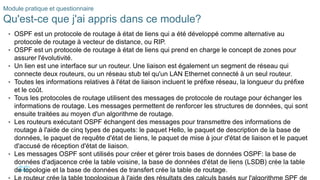 36
©2021 Cisco et/ou ses filiales. Tous droits réservés. Informations
confidentielles
Module pratique et questionnaire
Qu'est-ce que j'ai appris dans ce module?
• OSPF est un protocole de routage à état de liens qui a été développé comme alternative au
protocole de routage à vecteur de distance, ou RIP.
• OSPF est un protocole de routage à état de liens qui prend en charge le concept de zones pour
assurer l'évolutivité.
• Un lien est une interface sur un routeur. Une liaison est également un segment de réseau qui
connecte deux routeurs, ou un réseau stub tel qu'un LAN Ethernet connecté à un seul routeur.
• Toutes les informations relatives à l'état de liaison incluent le préfixe réseau, la longueur du préfixe
et le coût.
• Tous les protocoles de routage utilisent des messages de protocole de routage pour échanger les
informations de routage. Les messages permettent de renforcer les structures de données, qui sont
ensuite traitées au moyen d'un algorithme de routage.
• Les routeurs exécutant OSPF échangent des messages pour transmettre des informations de
routage à l'aide de cinq types de paquets: le paquet Hello, le paquet de description de la base de
données, le paquet de requête d'état de liens, le paquet de mise à jour d'état de liaison et le paquet
d'accusé de réception d'état de liaison.
• Les messages OSPF sont utilisés pour créer et gérer trois bases de données OSPF: la base de
données d'adjacence crée la table voisine, la base de données d'état de liens (LSDB) crée la table
de topologie et la base de données de transfert crée la table de routage.
 