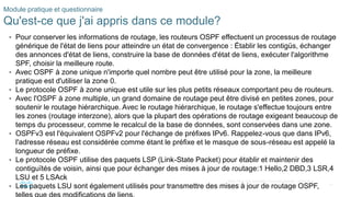 37
©2021 Cisco et/ou ses filiales. Tous droits réservés. Informations
confidentielles
Module pratique et questionnaire
Qu'est-ce que j'ai appris dans ce module?
• Pour conserver les informations de routage, les routeurs OSPF effectuent un processus de routage
générique de l'état de liens pour atteindre un état de convergence : Établir les contigüs, échanger
des annonces d'état de liens, construire la base de données d'état de liens, exécuter l'algorithme
SPF, choisir la meilleure route.
• Avec OSPF à zone unique n'importe quel nombre peut être utilisé pour la zone, la meilleure
pratique est d'utiliser la zone 0.
• Le protocole OSPF à zone unique est utile sur les plus petits réseaux comportant peu de routeurs.
• Avec l'OSPF à zone multiple, un grand domaine de routage peut être divisé en petites zones, pour
soutenir le routage hiérarchique. Avec le routage hiérarchique, le routage s'effectue toujours entre
les zones (routage interzone), alors que la plupart des opérations de routage exigeant beaucoup de
temps du processeur, comme le recalcul de la base de données, sont conservées dans une zone.
• OSPFv3 est l'équivalent OSPFv2 pour l'échange de préfixes IPv6. Rappelez-vous que dans IPv6,
l'adresse réseau est considérée comme étant le préfixe et le masque de sous-réseau est appelé la
longueur de préfixe.
• Le protocole OSPF utilise des paquets LSP (Link-State Packet) pour établir et maintenir des
contiguïtés de voisin, ainsi que pour échanger des mises à jour de routage:1 Hello,2 DBD,3 LSR,4
LSU et 5 LSAck
• Les paquets LSU sont également utilisés pour transmettre des mises à jour de routage OSPF,
 