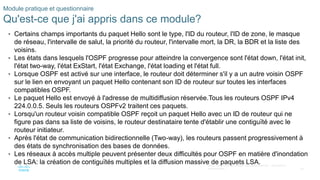 38
©2021 Cisco et/ou ses filiales. Tous droits réservés. Informations
confidentielles
Module pratique et questionnaire
Qu'est-ce que j'ai appris dans ce module?
• Certains champs importants du paquet Hello sont le type, l'ID du routeur, l'ID de zone, le masque
de réseau, l'intervalle de salut, la priorité du routeur, l'intervalle mort, la DR, la BDR et la liste des
voisins.
• Les états dans lesquels l'OSPF progresse pour atteindre la convergence sont l'état down, l'état init,
l'état two-way, l'état ExStart, l'état Exchange, l'état loading et l'état full.
• Lorsque OSPF est activé sur une interface, le routeur doit déterminer s'il y a un autre voisin OSPF
sur le lien en envoyant un paquet Hello contenant son ID de routeur sur toutes les interfaces
compatibles OSPF.
• Le paquet Hello est envoyé à l'adresse de multidiffusion réservée.Tous les routeurs OSPF IPv4
224.0.0.5. Seuls les routeurs OSPFv2 traitent ces paquets.
• Lorsqu'un routeur voisin compatible OSPF reçoit un paquet Hello avec un ID de routeur qui ne
figure pas dans sa liste de voisins, le routeur destinataire tente d'établir une contiguïté avec le
routeur initiateur.
• Après l'état de communication bidirectionnelle (Two-way), les routeurs passent progressivement à
des états de synchronisation des bases de données.
• Les réseaux à accès multiple peuvent présenter deux difficultés pour OSPF en matière d'inondation
de LSA: la création de contiguïtés multiples et la diffusion massive de paquets LSA.
 