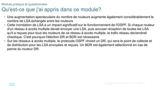 39
©2021 Cisco et/ou ses filiales. Tous droits réservés. Informations
confidentielles
Module pratique et questionnaire
Qu'est-ce que j'ai appris dans ce module?
• Une augmentation spectaculaire du nombre de routeurs augmente également considérablement le
nombre de LSA échangés entre les routeurs.
• Cette inondation de LSA a un impact significatif sur le fonctionnement de l'OSPF. Si chaque routeur
d'un réseau à accès multiple devait envoyer une LSA, puis accuser réception de toutes les LSA
qu'il a reçues pour tous les routeurs de ce réseau à accès multiple, le trafic réseau deviendrait
chaotique. C'est pourquoi l'élection DR et BDR est nécessaire.
• Sur les réseaux à accès multiple, le protocole OSPF choisit un DR, qui sera le point de collecte et
de distribution pour les LSA envoyées et reçues. Un BDR est également sélectionné en cas de
panne du routeur DR.
 