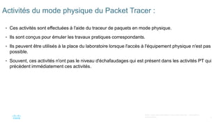 6
©2021 Cisco et/ou ses filiales. Tous droits réservés. Informations
confidentielles
Activités du mode physique du Packet Tracer :
• Ces activités sont effectuées à l'aide du traceur de paquets en mode physique.
• Ils sont conçus pour émuler les travaux pratiques correspondants.
• Ils peuvent être utilisés à la place du laboratoire lorsque l'accès à l'équipement physique n'est pas
possible.
• Souvent, ces activités n'ont pas le niveau d'échafaudages qui est présent dans les activités PT qui
précèdent immédiatement ces activités.
 