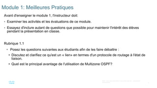 8
©2021 Cisco et/ou ses filiales. Tous droits réservés. Informations
confidentielles
Module 1: Meilleures Pratiques
Avant d'enseigner le module 1, l'instructeur doit:
• Examiner les activités et les évaluations de ce module.
• Essayez d'inclure autant de questions que possible pour maintenir l'intérêt des élèves
pendant la présentation en classe.
Rubrique 1.1
• Posez les questions suivantes aux étudiants afin de les faire débattre :
• Discutez et clarifiez ce qu'est un « lien» en termes d'un protocole de routage à l'état de
liaison.
• Quel est le principal avantage de l'utilisation de Multizone OSPF?
 