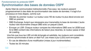 31
© 2016 Cisco et/ou ses filiales. Tous droits réservés. Informations
confidentielles de Cisco
Fonctionnement du protocole OSPF
Synchronisation des bases de données OSPF
Après l'état de communication bidirectionnelle (Two-way), les routeurs passent
progressivement à des états de synchronisation des bases de données. Il s'agit d'un
processus en trois étapes, comme suit:
• Décider du premier routeur: Le routeur avec l'ID de routeur le plus élevé envoie son
DBD en premier.
• DBD Exchange: Autant que nécessaire pour transmettre la base de données L'autre
routeur doit reconnaître chaque DBD avec un paquet LSack.
• Envoyer un LSR: Chaque routeur compare les informations DBD avec le LSDB local.
Si le DBD contient des informations de liaison plus récentes, le routeur passe à l'état
de Loading.
Une fois que tous les LSR ont été échangés et satisfaits, les routeurs sont considérés
comme synchronisés et dans un état Full. Les mises à jour (LSU) sont envoyées:
• En cas de détection d'une modification (mises à jour incrémentielles)
• Toutes les 30 minutes
 