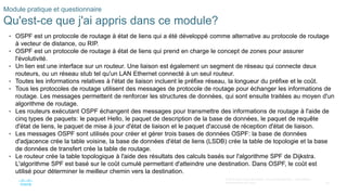 35
© 2016 Cisco et/ou ses filiales. Tous droits réservés. Informations
confidentielles de Cisco
Module pratique et questionnaire
Qu'est-ce que j'ai appris dans ce module?
• OSPF est un protocole de routage à état de liens qui a été développé comme alternative au protocole de routage
à vecteur de distance, ou RIP.
• OSPF est un protocole de routage à état de liens qui prend en charge le concept de zones pour assurer
l'évolutivité.
• Un lien est une interface sur un routeur. Une liaison est également un segment de réseau qui connecte deux
routeurs, ou un réseau stub tel qu'un LAN Ethernet connecté à un seul routeur.
• Toutes les informations relatives à l'état de liaison incluent le préfixe réseau, la longueur du préfixe et le coût.
• Tous les protocoles de routage utilisent des messages de protocole de routage pour échanger les informations de
routage. Les messages permettent de renforcer les structures de données, qui sont ensuite traitées au moyen d'un
algorithme de routage.
• Les routeurs exécutant OSPF échangent des messages pour transmettre des informations de routage à l'aide de
cinq types de paquets: le paquet Hello, le paquet de description de la base de données, le paquet de requête
d'état de liens, le paquet de mise à jour d'état de liaison et le paquet d'accusé de réception d'état de liaison.
• Les messages OSPF sont utilisés pour créer et gérer trois bases de données OSPF: la base de données
d'adjacence crée la table voisine, la base de données d'état de liens (LSDB) crée la table de topologie et la base
de données de transfert crée la table de routage.
• Le routeur crée la table topologique à l'aide des résultats des calculs basés sur l'algorithme SPF de Dijkstra.
L'algorithme SPF est basé sur le coût cumulé permettant d'atteindre une destination. Dans OSPF, le coût est
utilisé pour déterminer le meilleur chemin vers la destination.
 