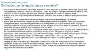 36
© 2016 Cisco et/ou ses filiales. Tous droits réservés. Informations
confidentielles de Cisco
Module pratique et questionnaire
Qu'est-ce que j'ai appris dans ce module?
• Pour conserver les informations de routage, les routeurs OSPF effectuent un processus de routage générique de
l'état de liens pour atteindre un état de convergence : Établir les contigüs, échanger des annonces d'état de liens,
construire la base de données d'état de liens, exécuter l'algorithme SPF, choisir la meilleure route.
• Avec OSPF à zone unique n'importe quel nombre peut être utilisé pour la zone, la meilleure pratique est d'utiliser
la zone 0.
• Le protocole OSPF à zone unique est utile sur les plus petits réseaux comportant peu de routeurs.
• Avec l'OSPF à zone multiple, un grand domaine de routage peut être divisé en petites zones, pour soutenir le
routage hiérarchique. Avec le routage hiérarchique, le routage s'effectue toujours entre les zones (routage
interzone), alors que la plupart des opérations de routage exigeant beaucoup de temps du processeur, comme le
recalcul de la base de données, sont conservées dans une zone.
• OSPFv3 est l'équivalent OSPFv2 pour l'échange de préfixes IPv6. Rappelez-vous que dans IPv6, l'adresse réseau
est considérée comme étant le préfixe et le masque de sous-réseau est appelé la longueur de préfixe.
• Le protocole OSPF utilise des paquets LSP (Link-State Packet) pour établir et maintenir des contiguïtés de voisin,
ainsi que pour échanger des mises à jour de routage:1 Hello,2 DBD,3 LSR,4 LSU et 5 LSAck
• Les paquets LSU sont également utilisés pour transmettre des mises à jour de routage OSPF, telles que des
modifications de liens.
• Les paquets Hello sont utilisés pour détecter les voisins OSPF, établir des contiguïtés de voisin, annoncer les
paramètres que les deux routeurs doivent accepter pour devenir voisins, et choisir le routeur désigné (DR) et le
routeur désigné de secours (BDR) sur les réseaux à accès multiple tels qu'Ethernet. Les liens point-à-point ne
nécessitent pas de routeur DR ou BDR.
 