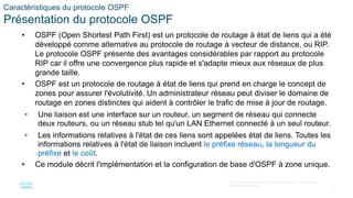 12
© 2016 Cisco et/ou ses filiales. Tous droits réservés. Informations
confidentielles de Cisco
Caractéristiques du protocole OSPF
Présentation du protocole OSPF
• OSPF (Open Shortest Path First) est un protocole de routage à état de liens qui a été
développé comme alternative au protocole de routage à vecteur de distance, ou RIP.
Le protocole OSPF présente des avantages considérables par rapport au protocole
RIP car il offre une convergence plus rapide et s'adapte mieux aux réseaux de plus
grande taille.
• OSPF est un protocole de routage à état de liens qui prend en charge le concept de
zones pour assurer l'évolutivité. Un administrateur réseau peut diviser le domaine de
routage en zones distinctes qui aident à contrôler le trafic de mise à jour de routage.
• Une liaison est une interface sur un routeur, un segment de réseau qui connecte
deux routeurs, ou un réseau stub tel qu'un LAN Ethernet connecté à un seul routeur.
• Les informations relatives à l'état de ces liens sont appelées état de liens. Toutes les
informations relatives à l'état de liaison incluent le préfixe réseau, la longueur du
préfixe et le coût.
• Ce module décrit l'implémentation et la configuration de base d'OSPF à zone unique.
 