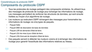 13
© 2016 Cisco et/ou ses filiales. Tous droits réservés. Informations
confidentielles de Cisco
Caractéristiques du protocole OSPF
Composants du protocole OSPF
• Tous les protocoles de routage partagent des composants similaires. Ils utilisent tous
des messages de protocole de routage pour échanger les informations de routage.
Les messages permettent de renforcer les structures de données, qui sont ensuite
traitées au moyen d'un algorithme de routage.
• Les routeurs qui exécutent OSPF échangent des messages pour transmettre les
informations de routage via cinq types de paquets.
• Paquet Hello
• Paquet DBD de description de base de données
• Paquet LSR de demande d'état de liens
• Paquet LSU de mise à jour d'état de liens
• Paquet LSA d'accusé de réception d'état de liens
• Ces paquets servent à détecter les routeurs voisins et à échanger des informations de
routage pour garantir l'exactitude des informations relatives au réseau.
 