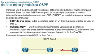 17
© 2016 Cisco y/o sus filiales. Todos los derechos reservados.
Información confidencial de Cisco
Características y características OSPF
de área única y multiárea OSPF
Para que OSPF sea más eficaz y escalable, este protocolo admite el routing jerárquico
mediante áreas. Un área OSPF es un grupo de routers que comparten la misma
información de estado de enlace en sus LSDB. El OSPF se puede implementar de una
de estas dos maneras:
• OSPF de área única: todos los routers están en un área. La mejor práctica es usar el
área 0.
• Multiarea OSPF - OSPF se implementa mediante varias áreas, de manera
jerárquica. Todas las áreas deben conectarse al área troncal (área 0). Los routers que
interconectan las áreas se denominan “routers fronterizos de área” (ABR).
Este capítulo se centra en OSPF de área única.
 