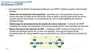18
© 2016 Cisco y/o sus filiales. Todos los derechos reservados.
Información confidencial de Cisco
Funciones y caracteristicas OSPF
Multiarea OSPF
• Las opciones de diseño de topología jerárquica con OSPF multiárea pueden ofrecer estas
ventajas:
• Tablas de enrutamiento más pequeñas : las tablas son más pequeñas porque hay
menos entradas de tabla de enrutamiento. Esto se debe a que las direcciones de red se
pueden resumir entre áreas. La sumarización de ruta no está habilitada de manera
predeterminada.
• Sobrecarga de actualizaciones de estado de enlace reducida - el diseño de OSPF
multiárea con áreas más pequeñas minimiza el procesamiento y los requisitos de memoria.
• Menor frecuencia de cálculos de SPF -– Multiarea OSPF localiza el impacto de un
cambio de topología dentro de un área. Por ejemplo, minimiza el impacto de las
actualizaciones de routing debido a que la saturación con LSA se detiene en el límite del
área.
 