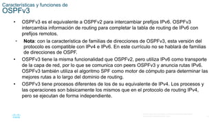 19
© 2016 Cisco y/o sus filiales. Todos los derechos reservados.
Información confidencial de Cisco
Características y funciones de
OSPFv3
• OSPFv3 es el equivalente a OSPFv2 para intercambiar prefijos IPv6. OSPFv3
intercambia información de routing para completar la tabla de routing de IPv6 con
prefijos remotos.
• Nota: con la característica de familias de direcciones de OSPFv3, esta versión del
protocolo es compatible con IPv4 e IPv6. En este currículo no se hablará de familias
de direcciones de OSPF.
• OSPFv3 tiene la misma funcionalidad que OSPFv2, pero utiliza IPv6 como transporte
de la capa de red, por lo que se comunica con peers OSPFv3 y anuncia rutas IPv6.
OSPFv3 también utiliza el algoritmo SPF como motor de cómputo para determinar las
mejores rutas a lo largo del dominio de routing.
• OSPFv3 tiene procesos diferentes de los de su equivalente de IPv4. Los procesos y
las operaciones son básicamente los mismos que en el protocolo de routing IPv4,
pero se ejecutan de forma independiente.
 