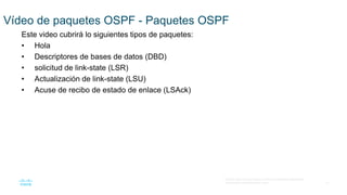 21
© 2016 Cisco y/o sus filiales. Todos los derechos reservados.
Información confidencial de Cisco
Vídeo de paquetes OSPF - Paquetes OSPF
Este video cubrirá lo siguientes tipos de paquetes:
• Hola
• Descriptores de bases de datos (DBD)
• solicitud de link-state (LSR)
• Actualización de link-state (LSU)
• Acuse de recibo de estado de enlace (LSAck)
 
