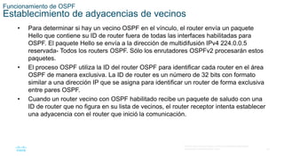 29
© 2016 Cisco y/o sus filiales. Todos los derechos reservados.
Información confidencial de Cisco
Funcionamiento de OSPF
Establecimiento de adyacencias de vecinos
• Para determinar si hay un vecino OSPF en el vínculo, el router envía un paquete
Hello que contiene su ID de router fuera de todas las interfaces habilitadas para
OSPF. El paquete Hello se envía a la dirección de multidifusión IPv4 224.0.0.5
reservada- Todos los routers OSPF. Sólo los enrutadores OSPFv2 procesarán estos
paquetes.
• El proceso OSPF utiliza la ID del router OSPF para identificar cada router en el área
OSPF de manera exclusiva. La ID de router es un número de 32 bits con formato
similar a una dirección IP que se asigna para identificar un router de forma exclusiva
entre pares OSPF.
• Cuando un router vecino con OSPF habilitado recibe un paquete de saludo con una
ID de router que no figura en su lista de vecinos, el router receptor intenta establecer
una adyacencia con el router que inició la comunicación.
 
