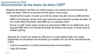 31
© 2016 Cisco y/o sus filiales. Todos los derechos reservados.
Información confidencial de Cisco
Funcionamiento de OSPF
Sincronización de las bases de datos OSPF
Después del estado Two-Way, los routers pasan a los estados de sincronización de
bases de datos. Este es un proceso de tres pasos, como sigue:
• Decidir primer router: el router con el ID de router más alto envía su DBD primero.
• DBDs de Exchange: tantos como sea necesario para transmitir la base de datos. El
otro router debe reconocer cada DBD con un paquete LSack.
• Enviar un LSR: Cada router compara la información DBD con el LSDB local. Si el
paquete DBD tiene una entrada de estado de enlace más actual, el router pasa al
estado Loading.
Después de cumplir con todas las LSR para un router determinado, los routers
adyacentes se consideran sincronizados y en estado Full. Se envían actualizaciones
(LSU):
• Cuando se percibe un cambio (actualizaciones incrementales).
• Cada 30 minutos.
 