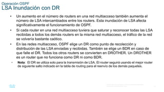 33
© 2016 Cisco y/o sus filiales. Todos los derechos reservados.
Información confidencial de Cisco
Operación OSPF
LSA Inundación con DR
• Un aumento en el número de routers en una red multiacceso también aumenta el
número de LSA intercambiados entre los routers. Esta inundación de LSA afecta
significativamente el funcionamiento de OSPF.
• Si cada router en una red multiacceso tuviera que saturar y reconocer todas las LSA
recibidas a todos los demás routers en la misma red multiacceso, el tráfico de la red
se volvería bastante caótico.
• En las redes multiacceso, OSPF elige un DR como punto de recolección y
distribución de las LSA enviadas y recibidas. También se elige un BDR en caso de
que falle el DR. Todos los otros routers se convierten en DROTHER. Un DROTHER
es un router que no funciona como DR ni como BDR.
• Nota: El DR se utiliza solo para la transmisión de LSA. El router seguirá usando el mejor router
de siguiente salto indicado en la tabla de routing para el reenvío de los demás paquetes.
 