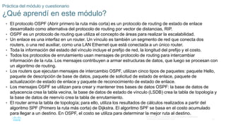35
© 2016 Cisco y/o sus filiales. Todos los derechos reservados.
Información confidencial de Cisco
Práctica del módulo y cuestionario
¿Qué aprendí en este módulo?
• El protocolo OSPF (Abrir primero la ruta más corta) es un protocolo de routing de estado de enlace
desarrollado como alternativa del protocolo de routing por vector de distancias, RIP.
• OSPF es un protocolo de routing que utiliza el concepto de áreas para realizar la escalabilidad.
• Un enlace es una interfaz en un router. Un vínculo es también un segmento de red que conecta dos
routers, o una red auxiliar, como una LAN Ethernet que está conectada a un único router.
• Toda la información del estado del vínculo incluye el prefijo de red, la longitud del prefijo y el costo.
• Todos los protocolos de enrutamiento usan mensajes de protocolo de routing para intercambiar
información de la ruta. Los mensajes contribuyen a armar estructuras de datos, que luego se procesan con
un algoritmo de routing.
• Los routers que ejecutan mensajes de intercambio OSPF, utilizan cinco tipos de paquetes: paquete Hello,
paquete de descripción de base de datos, paquete de solicitud de estado de enlace, paquete de
actualización de estado de enlace y paquete de reconocimiento de estado de enlace.
• Los mensajes OSPF se utilizan para crear y mantener tres bases de datos OSPF: la base de datos de
adyacencia crea la tabla vecina, la base de datos de estado de vínculo (LSDB) crea la tabla de topología y
la base de datos de reenvío crea la tabla de enrutamiento.
• El router arma la tabla de topología; para ello, utiliza los resultados de cálculos realizados a partir del
algoritmo SPF (Primero la ruta más corta) de Dijkstra. El algoritmo SPF se basa en el costo acumulado
para llegar a un destino. En OSPF, el costo se utiliza para determinar la mejor ruta al destino.
 