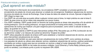 36
© 2016 Cisco y/o sus filiales. Todos los derechos reservados.
Información confidencial de Cisco
Práctica del módulo y cuestionario
¿Qué aprendí en este módulo?
• Para mantener la información de enrutamiento, los enrutadores OSPF completan un proceso genérico de
enrutamiento de estado de vínculo para alcanzar un estado de convergencia: Establecer adyacencias de vecinos,
Anuncios de estado de vínculo de Exchange, Crear la base de datos de estado de vínculo, Ejecutar el algoritmo
SPF, Elegir la mejor ruta
• Con OSPF de una sola área se puede utilizar cualquier número para el área, la mejor práctica es usar el área 0.
• OSPF de área única es útil en redes más pequeñas con pocos routers.
• Con OSPF multiárea, OSPF puede dividir un dominio de routing grande en áreas más pequeñas a fin de admitir el
routing jerárquico. Con el routing jerárquico, se sigue produciendo el routing entre áreas, y muchas de las
operaciones de routing que implican una gran exigencia para el procesador, como volver a calcular la base de
datos, se guardan en un área.
• OSPFv3 es el equivalente a OSPFv2 para intercambiar prefijos IPv6. Recuerde que, en IPv6, la dirección de red
se denomina “prefijo” y la máscara de subred se denomina “longitud de prefijo”.
• OSPF utiliza paquetes de estado de enlace (LSP) para establecer y mantener adyacencias de vecinos, así como
para intercambiar actualizaciones de routing.
• Los paquetes LSU también se usan para reenviar actualizaciones de routing OSPF, como cambios de enlace.
• Los paquetes de saludo se utilizan para detectar vecinos, establecer adyacencias de vecinos, publicar parámetros
acordados por ambos routers para que se conviertan en vecinos y elegir el router designado (DR) y el router
designado de respaldo (BDR) en las redes de accesos múltiples, como Ethernet y Frame Relay (enlaces punto a
punto no seriales). Los enlaces punto a punto no requieren DR o BDR.
 