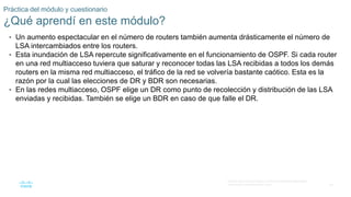 38
© 2016 Cisco y/o sus filiales. Todos los derechos reservados.
Información confidencial de Cisco
Práctica del módulo y cuestionario
¿Qué aprendí en este módulo?
• Un aumento espectacular en el número de routers también aumenta drásticamente el número de
LSA intercambiados entre los routers.
• Esta inundación de LSA repercute significativamente en el funcionamiento de OSPF. Si cada router
en una red multiacceso tuviera que saturar y reconocer todas las LSA recibidas a todos los demás
routers en la misma red multiacceso, el tráfico de la red se volvería bastante caótico. Esta es la
razón por la cual las elecciones de DR y BDR son necesarias.
• En las redes multiacceso, OSPF elige un DR como punto de recolección y distribución de las LSA
enviadas y recibidas. También se elige un BDR en caso de que falle el DR.
 
