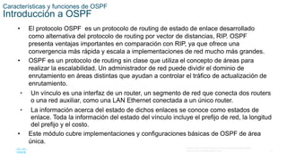 12
© 2016 Cisco y/o sus filiales. Todos los derechos reservados.
Información confidencial de Cisco
Características y funciones de OSPF
Introducción a OSPF
• El protocolo OSPF es un protocolo de routing de estado de enlace desarrollado
como alternativa del protocolo de routing por vector de distancias, RIP. OSPF
presenta ventajas importantes en comparación con RIP, ya que ofrece una
convergencia más rápida y escala a implementaciones de red mucho más grandes.
• OSPF es un protocolo de routing sin clase que utiliza el concepto de áreas para
realizar la escalabilidad. Un administrador de red puede dividir el dominio de
enrutamiento en áreas distintas que ayudan a controlar el tráfico de actualización de
enrutamiento.
• Un vínculo es una interfaz de un router, un segmento de red que conecta dos routers
o una red auxiliar, como una LAN Ethernet conectada a un único router.
• La información acerca del estado de dichos enlaces se conoce como estados de
enlace. Toda la información del estado del vínculo incluye el prefijo de red, la longitud
del prefijo y el costo.
• Este módulo cubre implementaciones y configuraciones básicas de OSPF de área
única.
 