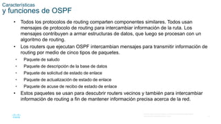 13
© 2016 Cisco y/o sus filiales. Todos los derechos reservados.
Información confidencial de Cisco
Características
y funciones de OSPF
• Todos los protocolos de routing comparten componentes similares. Todos usan
mensajes de protocolo de routing para intercambiar información de la ruta. Los
mensajes contribuyen a armar estructuras de datos, que luego se procesan con un
algoritmo de routing.
• Los routers que ejecutan OSPF intercambian mensajes para transmitir información de
routing por medio de cinco tipos de paquetes.
• Paquete de saludo
• Paquete de descripción de la base de datos
• Paquete de solicitud de estado de enlace
• Paquete de actualización de estado de enlace
• Paquete de acuse de recibo de estado de enlace
• Estos paquetes se usan para descubrir routers vecinos y también para intercambiar
información de routing a fin de mantener información precisa acerca de la red.
 