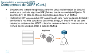 15
© 2016 Cisco y/o sus filiales. Todos los derechos reservados.
Información confidencial de Cisco
Característica y funciones de OSPF
Componentes de OSPF (Cont.)
• El router arma la tabla de topología; para ello, utiliza los resultados de cálculos
realizados a partir del algoritmo SPF (Primero la ruta más corta) de Dijkstra. El
algoritmo SPF se basa en el costo acumulado para llegar a un destino.
• El algoritmo SPF crea un árbol SPF posicionando cada router en la raíz del árbol y
calculando la ruta más corta hacia cada nodo. Luego, el árbol SPF se usa para
calcular las mejores rutas. OSPF coloca las mejores rutas en la base de datos de
reenvío, que se usa para crear la tabla de routing.
 