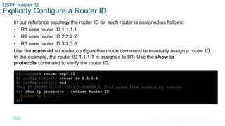 19
© 2016 Cisco and/or its affiliates. All rights reserved. Cisco Confidential
OSPF Router ID
Explicitly Configure a Router ID
In our reference topology the router ID for each router is assigned as follows:
• R1 uses router ID 1.1.1.1
• R2 uses router ID 2.2.2.2
• R3 uses router ID 3.3.3.3
Use the router-id rid router configuration mode command to manually assign a router ID.
In the example, the router ID 1.1.1.1 is assigned to R1. Use the show ip
protocols command to verify the router ID.
R1(config)# router ospf 10
R1(config-router)# router-id 1.1.1.1
R1(config-router)# end
*May 23 19:33:42.689: %SYS-5-CONFIG_I: Configured from console by console
R1# show ip protocols | include Router ID
Router ID 1.1.1.1
R1#
 
