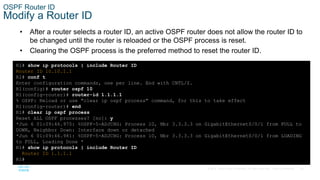20
© 2016 Cisco and/or its affiliates. All rights reserved. Cisco Confidential
OSPF Router ID
Modify a Router ID
• After a router selects a router ID, an active OSPF router does not allow the router ID to
be changed until the router is reloaded or the OSPF process is reset.
• Clearing the OSPF process is the preferred method to reset the router ID.
R1# show ip protocols | include Router ID
Router ID 10.10.1.1
R1# conf t
Enter configuration commands, one per line. End with CNTL/Z.
R1(config)# router ospf 10
R1(config-router)# router-id 1.1.1.1
% OSPF: Reload or use "clear ip ospf process" command, for this to take effect
R1(config-router)# end
R1# clear ip ospf process
Reset ALL OSPF processes? [no]: y
*Jun 6 01:09:46.975: %OSPF-5-ADJCHG: Process 10, Nbr 3.3.3.3 on GigabitEthernet0/0/1 from FULL to
DOWN, Neighbor Down: Interface down or detached
*Jun 6 01:09:46.981: %OSPF-5-ADJCHG: Process 10, Nbr 3.3.3.3 on GigabitEthernet0/0/1 from LOADING
to FULL, Loading Done *
R1# show ip protocols | include Router ID
Router ID 1.1.1.1
R1#
 