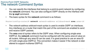 22
© 2016 Cisco and/or its affiliates. All rights reserved. Cisco Confidential
Point-to-Point OSPF Networks
The network Command Syntax
• You can specify the interfaces that belong to a point-to-point network by configuring
the network command. You can also configure OSPF directly on the interface with
the ip ospf command.
• The basic syntax for the network command is as follows:
Router(config-router)# network network-address wildcard-mask area area-id
• The network-address wildcard-mask syntax is used to enable OSPF on interfaces.
Any interfaces on a router that match this part of the command are enabled to send
and receive OSPF packets.
• The area area-id syntax refers to the OSPF area. When configuring single-area
OSPFv2, the network command must be configured with the same area-id value on
all routers. Although any area ID can be used, it is good practice to use an area ID
of 0 with single-area OSPFv2. This convention makes it easier if the network is later
altered to support multiarea OSPFv2.
 