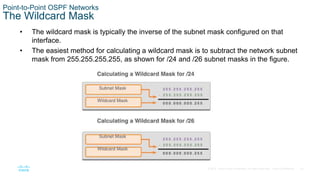 23
© 2016 Cisco and/or its affiliates. All rights reserved. Cisco Confidential
Point-to-Point OSPF Networks
The Wildcard Mask
• The wildcard mask is typically the inverse of the subnet mask configured on that
interface.
• The easiest method for calculating a wildcard mask is to subtract the network subnet
mask from 255.255.255.255, as shown for /24 and /26 subnet masks in the figure.
 